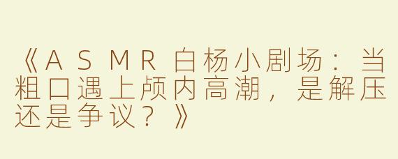 《ASMR白杨小剧场：当粗口遇上颅内高潮，是解压还是争议？》