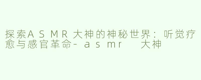 探索ASMR大神的神秘世界：听觉疗愈与感官革命-asmr 大神