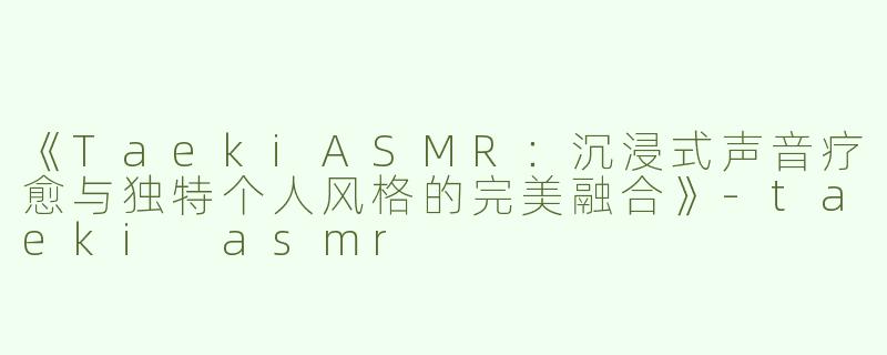 《TaekiASMR：沉浸式声音疗愈与独特个人风格的完美融合》-taeki asmr