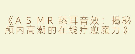 《ASMR舔耳音效：揭秘颅内高潮的在线疗愈魔力》