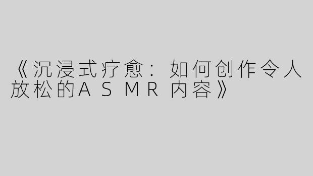 《沉浸式疗愈：如何创作令人放松的ASMR内容》