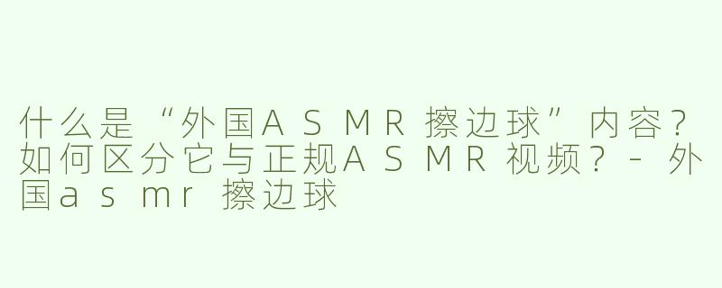 什么是“外国ASMR擦边球”内容？如何区分它与正规ASMR视频？-外国asmr擦边球