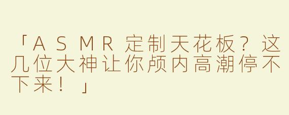 「ASMR定制天花板？这几位大神让你颅内高潮停不下来！」