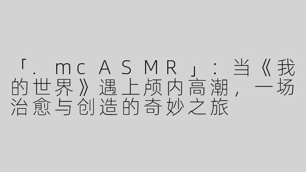 「.mcASMR」：当《我的世界》遇上颅内高潮，一场治愈与创造的奇妙之旅