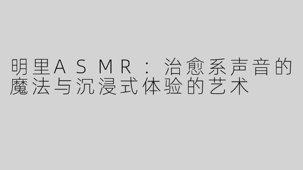 明里ASMR：治愈系声音的魔法与沉浸式体验的艺术