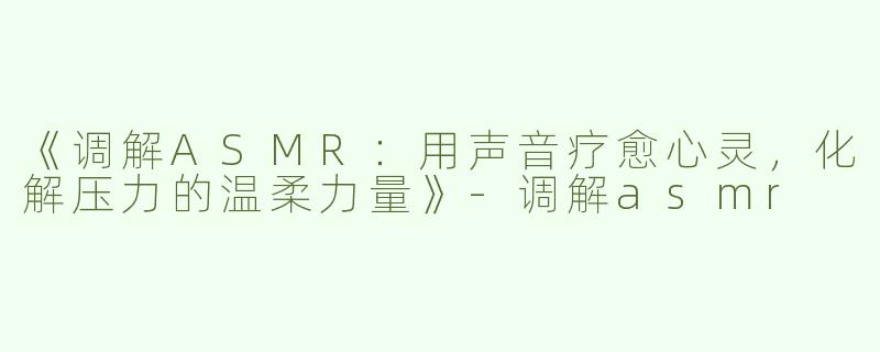 《调解ASMR：用声音疗愈心灵，化解压力的温柔力量》-调解asmr