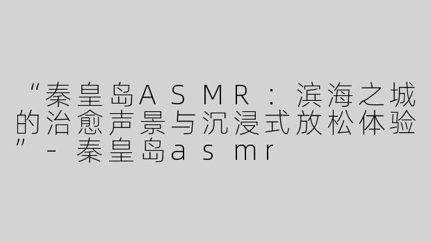 “秦皇岛ASMR：滨海之城的治愈声景与沉浸式放松体验”-秦皇岛asmr