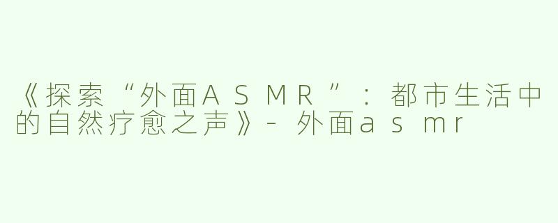 《探索“外面ASMR”：都市生活中的自然疗愈之声》-外面asmr