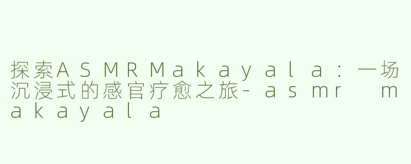 探索ASMRMakayala：一场沉浸式的感官疗愈之旅-asmr makayala