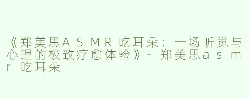《郑美思ASMR吃耳朵：一场听觉与心理的极致疗愈体验》-郑美思asmr吃耳朵