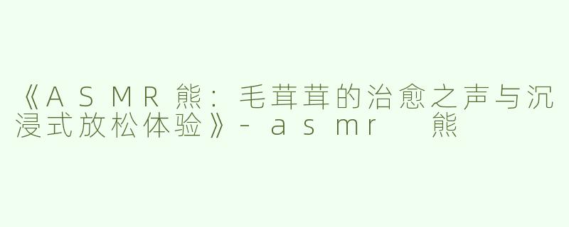 《ASMR熊：毛茸茸的治愈之声与沉浸式放松体验》-asmr 熊
