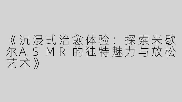 《沉浸式治愈体验：探索米歇尔ASMR的独特魅力与放松艺术》