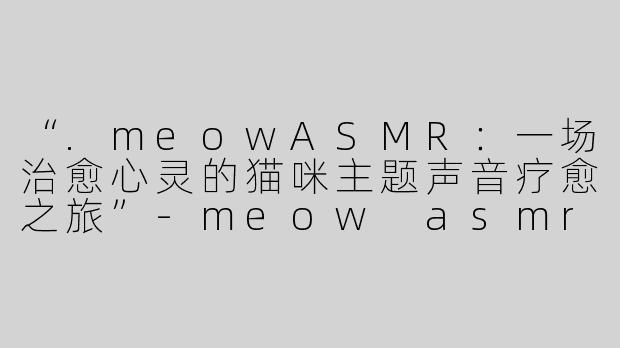 “.meowASMR：一场治愈心灵的猫咪主题声音疗愈之旅”-meow asmr