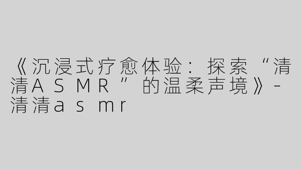 《沉浸式疗愈体验：探索“清清ASMR”的温柔声境》-清清asmr