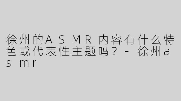 徐州的ASMR内容有什么特色或代表性主题吗？-徐州asmr