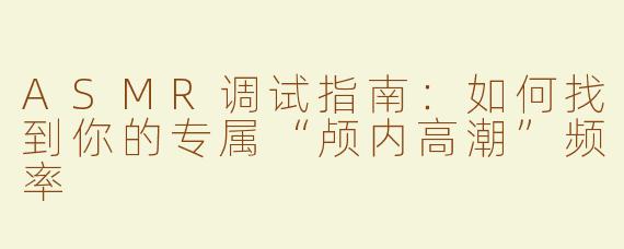 ASMR调试指南：如何找到你的专属“颅内高潮”频率