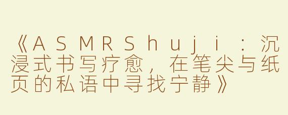 《ASMRShuji：沉浸式书写疗愈，在笔尖与纸页的私语中寻找宁静》