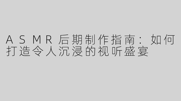 ASMR后期制作指南：如何打造令人沉浸的视听盛宴