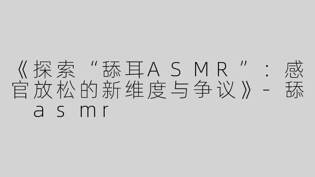 《探索“舔耳ASMR”：感官放松的新维度与争议》-舔 asmr