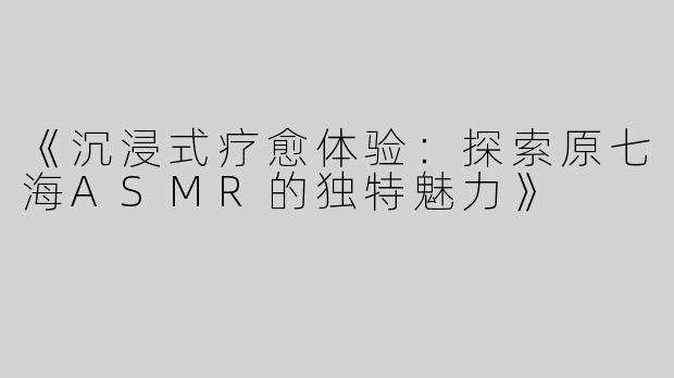 《沉浸式疗愈体验：探索原七海ASMR的独特魅力》