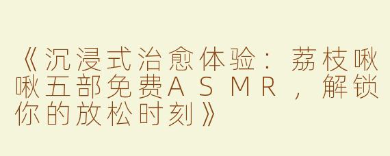 《沉浸式治愈体验：荔枝啾啾五部免费ASMR，解锁你的放松时刻》