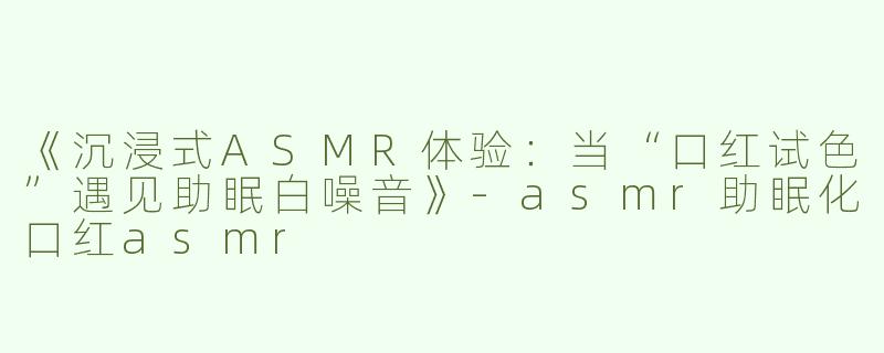 《沉浸式ASMR体验：当“口红试色”遇见助眠白噪音》-asmr助眠化口红asmr