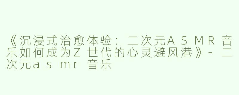 《沉浸式治愈体验：二次元ASMR音乐如何成为Z世代的心灵避风港》-二次元asmr音乐