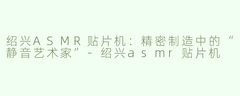 绍兴ASMR贴片机：精密制造中的“静音艺术家”