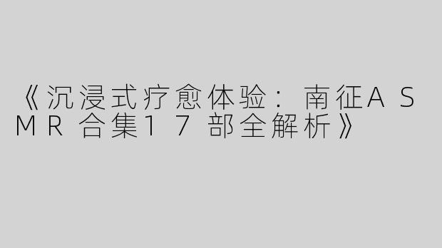 《沉浸式疗愈体验：南征ASMR合集17部全解析》