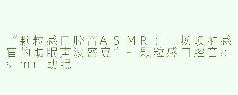 “颗粒感口腔音ASMR：一场唤醒感官的助眠声波盛宴”-颗粒感口腔音asmr助眠