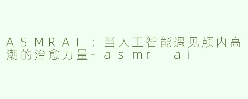 ASMRAI：当人工智能遇见颅内高潮的治愈力量-asmr ai