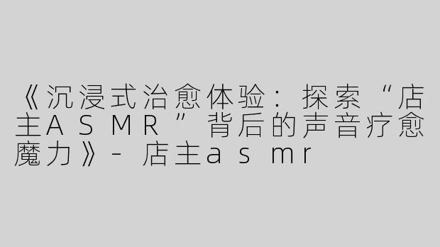 《沉浸式治愈体验：探索“店主ASMR”背后的声音疗愈魔力》-店主asmr