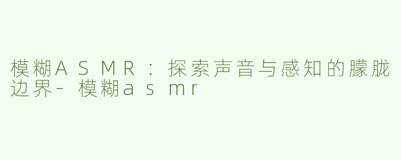模糊ASMR：探索声音与感知的朦胧边界-模糊asmr