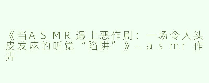 《当ASMR遇上恶作剧：一场令人头皮发麻的听觉“陷阱”》-asmr作弄