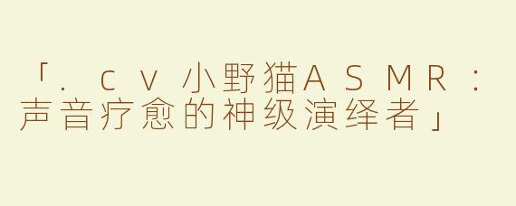 「.cv小野猫ASMR：声音疗愈的神级演绎者」