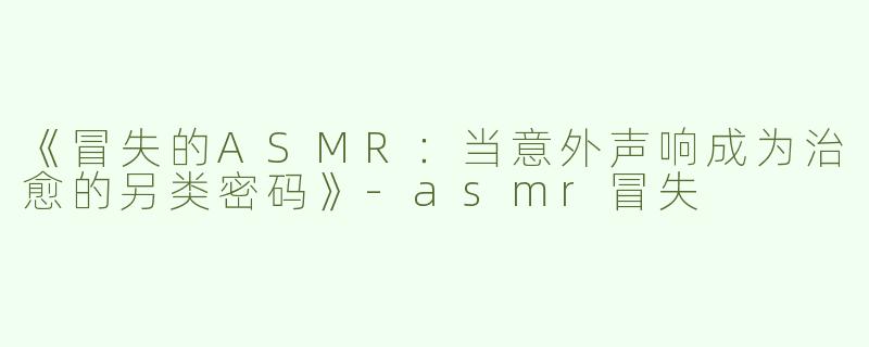 《冒失的ASMR：当意外声响成为治愈的另类密码》-asmr冒失