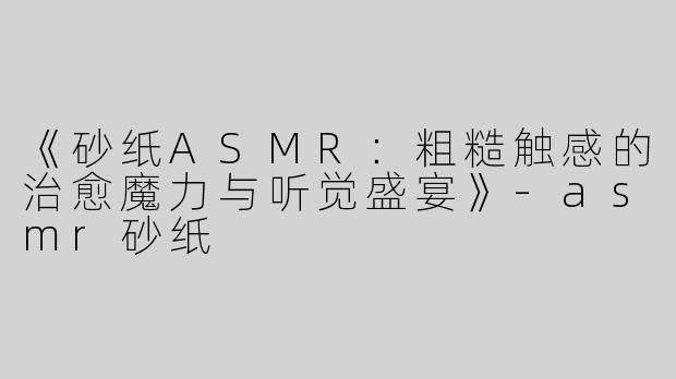 《砂纸ASMR：粗糙触感的治愈魔力与听觉盛宴》-asmr砂纸