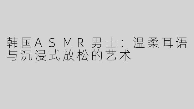 韩国ASMR男士：温柔耳语与沉浸式放松的艺术