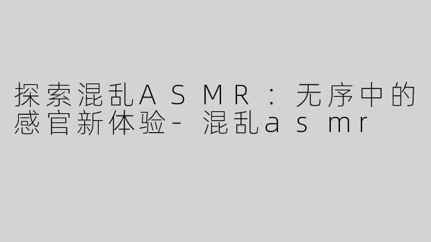 探索混乱ASMR：无序中的感官新体验-混乱asmr