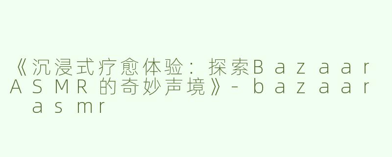 《沉浸式疗愈体验：探索BazaarASMR的奇妙声境》-bazaar asmr