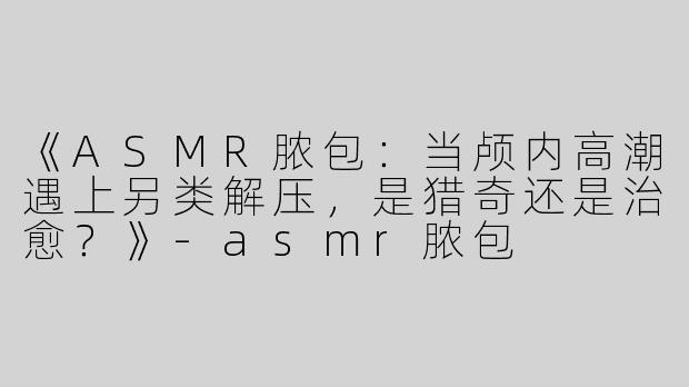 《ASMR脓包：当颅内高潮遇上另类解压，是猎奇还是治愈？》
