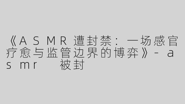 《ASMR遭封禁：一场感官疗愈与监管边界的博弈》-asmr 被封