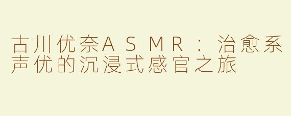 古川优奈ASMR：治愈系声优的沉浸式感官之旅
