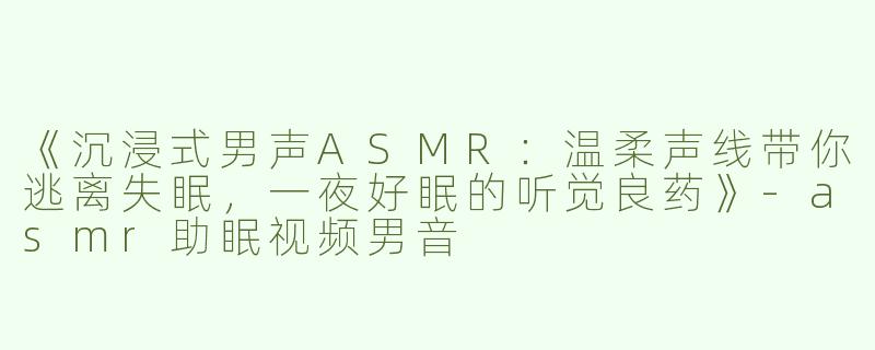 《沉浸式男声ASMR：温柔声线带你逃离失眠，一夜好眠的听觉良药》-asmr助眠视频男音