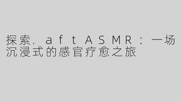 探索.aftASMR：一场沉浸式的感官疗愈之旅