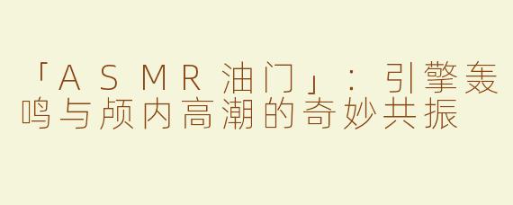 「ASMR油门」：引擎轰鸣与颅内高潮的奇妙共振