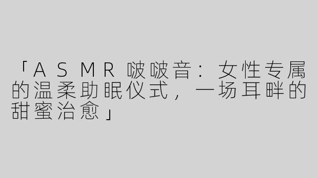 「ASMR啵啵音：女性专属的温柔助眠仪式，一场耳畔的甜蜜治愈」