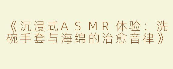《沉浸式ASMR体验：洗碗手套与海绵的治愈音律》
