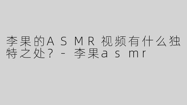 李果的ASMR视频有什么独特之处？-李果asmr