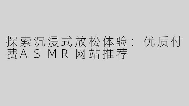 探索沉浸式放松体验：优质付费ASMR网站推荐